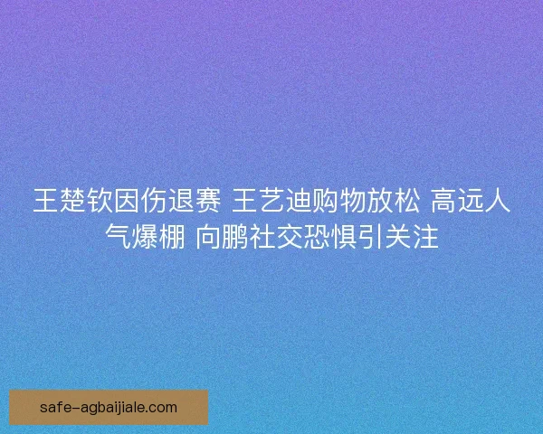 王楚钦因伤退赛 王艺迪购物放松 高远人气爆棚 向鹏社交恐惧引关注 王楚钦因伤退赛 王艺迪购物放松 高远人气爆棚 向鹏社交恐惧引关注