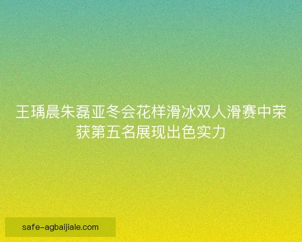 王瑀晨朱磊亚冬会花样滑冰双人滑赛中荣获第五名展现出色实力