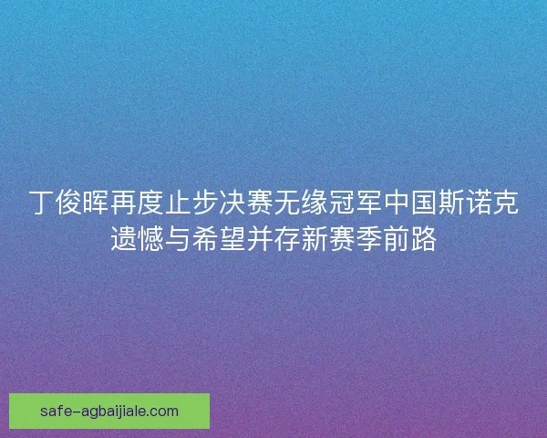 丁俊晖再度止步决赛无缘冠军中国斯诺克遗憾与希望并存新赛季前路