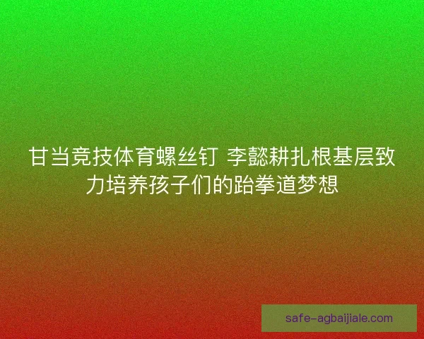 甘当竞技体育螺丝钉 李懿耕扎根基层致力培养孩子们的跆拳道梦想