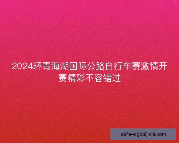 2024环青海湖国际公路自行车赛激情开赛精彩不容错过 2024环青海湖国际公路自行车赛激情开赛精彩不容错过