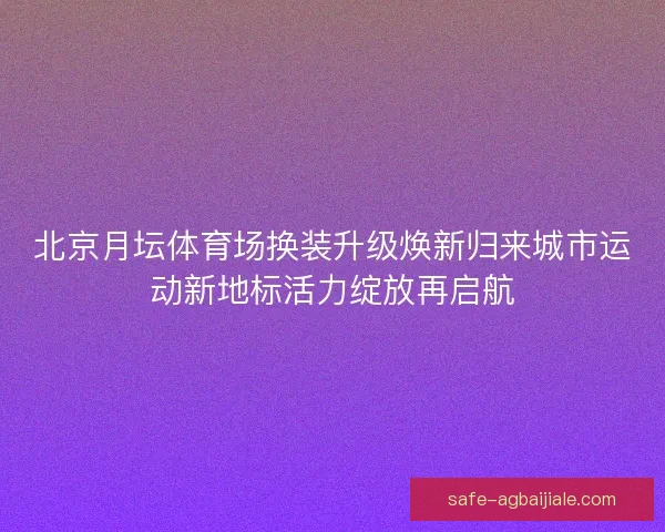 北京月坛体育场换装升级焕新归来城市运动新地标活力绽放再启航