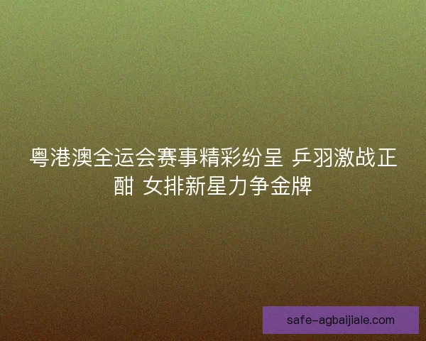 粤港澳全运会赛事精彩纷呈 乒羽激战正酣 女排新星力争金牌 粤港澳全运会赛事精彩纷呈 乒羽激战正酣 女排新星力争金牌